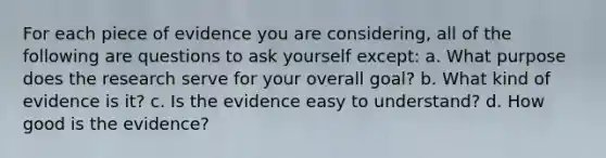 For each piece of evidence you are considering, all of the following are questions to ask yourself except: a. What purpose does the research serve for your overall goal? b. What kind of evidence is it? c. Is the evidence easy to understand? d. How good is the evidence?