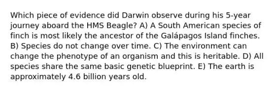 Which piece of evidence did Darwin observe during his 5-year journey aboard the HMS Beagle? A) A South American species of finch is most likely the ancestor of the Galápagos Island finches. B) Species do not change over time. C) The environment can change the phenotype of an organism and this is heritable. D) All species share the same basic genetic blueprint. E) The earth is approximately 4.6 billion years old.