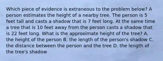 Which piece of evidence is extraneous to the problem below? A person estimates the height of a nearby tree. The person is 5 feet tall and casts a shadow that is 7 feet long. At the same time a tree that is 10 feet away from the person casts a shadow that is 22 feet long. What is the approximate height of the tree? A. the height of the person B. the length of the person's shadow C. the distance between the person and the tree D. the length of the tree's shadow