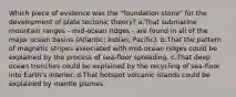 Which piece of evidence was the "foundation stone" for the development of plate tectonic theory? a.That submarine mountain ranges - mid-ocean ridges - are found in all of the major ocean basins (Atlantic; Indian; Pacific). b.That the pattern of magnetic stripes associated with mid-ocean ridges could be explained by the process of sea-floor spreading. c.That deep ocean trenches could be explained by the recycling of sea-floor into Earth's interior. d.That hotspot volcanic islands could be explained by mantle plumes.