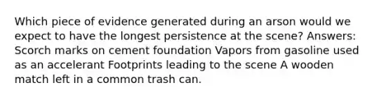 Which piece of evidence generated during an arson would we expect to have the longest persistence at the scene? Answers: Scorch marks on cement foundation Vapors from gasoline used as an accelerant Footprints leading to the scene A wooden match left in a common trash can.