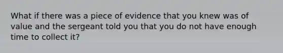 What if there was a piece of evidence that you knew was of value and the sergeant told you that you do not have enough time to collect it?