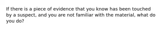 If there is a piece of evidence that you know has been touched by a suspect, and you are not familiar with the material, what do you do?