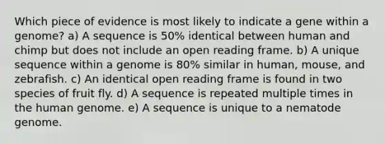 Which piece of evidence is most likely to indicate a gene within a genome? a) A sequence is 50% identical between human and chimp but does not include an open reading frame. b) A unique sequence within a genome is 80% similar in human, mouse, and zebrafish. c) An identical open reading frame is found in two species of fruit fly. d) A sequence is repeated multiple times in the human genome. e) A sequence is unique to a nematode genome.