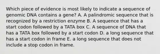 Which piece of evidence is most likely to indicate a sequence of genomic DNA contains a gene? A. A palindromic sequence that is recognized by a restriction enzyme B. A sequence that has a start codon followed by a TATA box C. A sequence of DNA that has a TATA box followed by a start codon D. a long sequence that has a start codon in frame E. a long sequence that does not include a stop codon in frame.