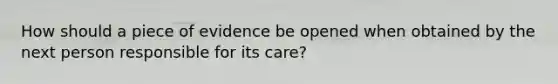 How should a piece of evidence be opened when obtained by the next person responsible for its care?