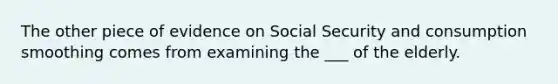 The other piece of evidence on Social Security and consumption smoothing comes from examining the ___ of the elderly.