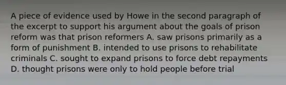 A piece of evidence used by Howe in the second paragraph of the excerpt to support his argument about the goals of prison reform was that prison reformers A. saw prisons primarily as a form of punishment B. intended to use prisons to rehabilitate criminals C. sought to expand prisons to force debt repayments D. thought prisons were only to hold people before trial