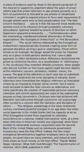 A piece of evidence used by Howe in the second paragraph of the excerpt to support his argument about the goals of prison reform was that prison reformers A saw prisons primarily as a form of punishment B intended to use prisons to rehabilitate criminals C sought to expand prisons to force debt repayments D thought prisons were only to hold people before trial "The laity [church members] . . . saw to it that the Second Great Awakening exerted much of its influence through purposeful voluntary associations, typically headed by boards of directors on which laypersons appeared prominently. . . . "Contemporaries called the interlocking, interdenominational directorates of these organizations "the Evangelical United Front" or "the Benevolent Empire." . . . "The social reforms embraced by the Evangelical United Front characteristically involved creating some form of personal discipline serving a goal or redemption. Prison reform serves as an example: No longer would the prison be intended only as a place to hold persons awaiting trial, coerce debt payment, or inflict retributive justice. Reformers reconceived the prison as corrective function, as a 'penitentiary' or 'reformatory,' in the vocabulary they invented. Besides prisoners, other people who did not function as free moral agents might become objects of the reformers' concern: alcoholics, children, slaves, the insane. The goal of the reformers in each case was to substitute for external constraints the inner discipline of morality. Some historians have interpreted the religious reformers as motivated simply by an impulse to impose 'social control,' but it seems more accurate to describe their concern as redemptive, and more specifically the creation of responsible personal autonomy. Liberation and control represented two sides of the redemptive process as they conceived it. Christians who had achieved self-liberation and self-control through conversion not surprisingly often turned to a concern with the liberation and discipline of others. . . . "The religious awakenings of the early nineteenth century marshaled powerful energies in an age when few other social agencies in the United States had the capacity to do so. [The] Evangelical United Front organized its voluntary associations on a national, indeed international, level, at a time when little else in American society was organized, when there existed no nationwide business corporation save the Second Bank of the United States and no nationwide government bureaucracy save the Post Office. Indeed, the four major evangelical denominations together employed twice as many people, occupied twice as many premises, and raised at least three times as much money as the Post Office." Daniel Walker Howe, historian, What Hath God Wrought: The Transformation of America, 1815-1848, published in 2007