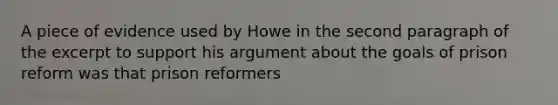 A piece of evidence used by Howe in the second paragraph of the excerpt to support his argument about the goals of prison reform was that prison reformers