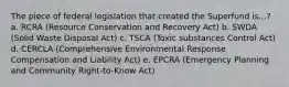 The piece of federal legislation that created the Superfund is...? a. RCRA (Resource Conservation and Recovery Act) b. SWDA (Solid Waste Disposal Act) c. TSCA (Toxic substances Control Act) d. CERCLA (Comprehensive Environmental Response Compensation and Liability Act) e. EPCRA (Emergency Planning and Community Right-to-Know Act)