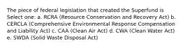 The piece of federal legislation that created the Superfund is Select one: a. RCRA (Resource Conservation and Recovery Act) b. CERCLA (Comprehensive Environmental Response Compensation and Liability Act) c. CAA (Clean Air Act) d. CWA (Clean Water Act) e. SWDA (Solid Waste Disposal Act)