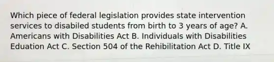 Which piece of federal legislation provides state intervention services to disabiled students from birth to 3 years of age? A. Americans with Disabilities Act B. Individuals with Disabilities Eduation Act C. Section 504 of the Rehibilitation Act D. Title IX