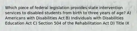 Which piece of federal legislation provides state intervention services to disabled students from birth to three years of age? A) Americans with Disabilities Act B) Individuals with Disabilities Education Act C) Section 504 of the Rehabilitation Act D) Title IX