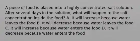 A piece of food is placed into a highly concentrated salt solution. After several days in the solution, what will happen to the salt concentration inside the food? A. It will increase because water leaves the food B. It will decrease because water leaves the food C. It will increase because water enters the food D. It will decrease because water enters the food