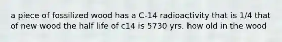 a piece of fossilized wood has a C-14 radioactivity that is 1/4 that of new wood the half life of c14 is 5730 yrs. how old in the wood