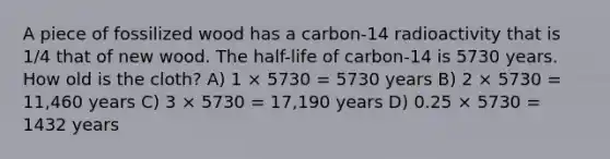 A piece of fossilized wood has a carbon-14 radioactivity that is 1/4 that of new wood. The half-life of carbon-14 is 5730 years. How old is the cloth? A) 1 × 5730 = 5730 years B) 2 × 5730 = 11,460 years C) 3 × 5730 = 17,190 years D) 0.25 × 5730 = 1432 years