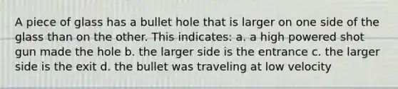 A piece of glass has a bullet hole that is larger on one side of the glass than on the other. This indicates: a. a high powered shot gun made the hole b. the larger side is the entrance c. the larger side is the exit d. the bullet was traveling at low velocity