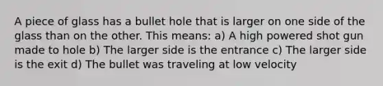 A piece of glass has a bullet hole that is larger on one side of the glass than on the other. This means: a) A high powered shot gun made to hole b) The larger side is the entrance c) The larger side is the exit d) The bullet was traveling at low velocity