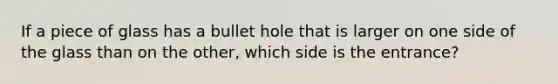 If a piece of glass has a bullet hole that is larger on one side of the glass than on the other, which side is the entrance?