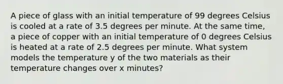 A piece of glass with an initial temperature of 99 degrees Celsius is cooled at a rate of 3.5 degrees per minute. At the same time, a piece of copper with an initial temperature of 0 degrees Celsius is heated at a rate of 2.5 degrees per minute. What system models the temperature y of the two materials as their temperature changes over x minutes?