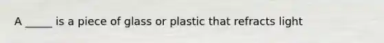 A _____ is a piece of glass or plastic that refracts light