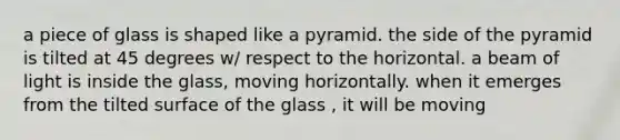 a piece of glass is shaped like a pyramid. the side of the pyramid is tilted at 45 degrees w/ respect to the horizontal. a beam of light is inside the glass, moving horizontally. when it emerges from the tilted surface of the glass , it will be moving