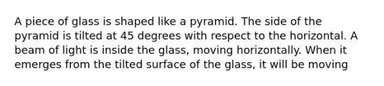 A piece of glass is shaped like a pyramid. The side of the pyramid is tilted at 45 degrees with respect to the horizontal. A beam of light is inside the glass, moving horizontally. When it emerges from the tilted surface of the glass, it will be moving