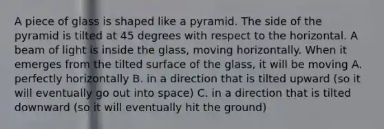 A piece of glass is shaped like a pyramid. The side of the pyramid is tilted at 45 degrees with respect to the horizontal. A beam of light is inside the glass, moving horizontally. When it emerges from the tilted surface of the glass, it will be moving A. perfectly horizontally B. in a direction that is tilted upward (so it will eventually go out into space) C. in a direction that is tilted downward (so it will eventually hit the ground)