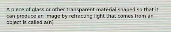 A piece of glass or other transparent material shaped so that it can produce an image by refracting light that comes from an object is called a(n)