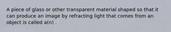 A piece of glass or other transparent material shaped so that it can produce an image by refracting light that comes from an object is called a(n) .