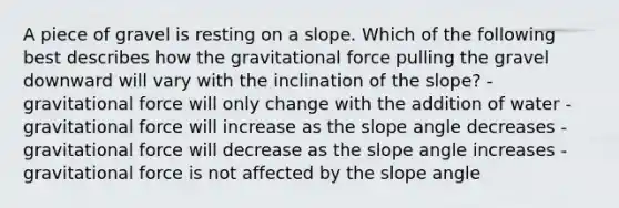 A piece of gravel is resting on a slope. Which of the following best describes how the gravitational force pulling the gravel downward will vary with the inclination of the slope? - gravitational force will only change with the addition of water - gravitational force will increase as the slope angle decreases - gravitational force will decrease as the slope angle increases - gravitational force is not affected by the slope angle