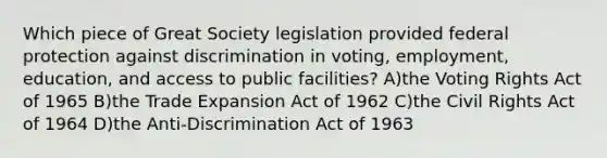 Which piece of Great Society legislation provided federal protection against discrimination in voting, employment, education, and access to public facilities? A)the Voting Rights Act of 1965 B)the Trade Expansion Act of 1962 C)the Civil Rights Act of 1964 D)the Anti-Discrimination Act of 1963