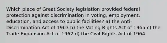 Which piece of Great Society legislation provided federal protection against discrimination in voting, employment, education, and access to public facilities? a) the Anti-Discrimination Act of 1963 b) the Voting Rights Act of 1965 c) the Trade Expansion Act of 1962 d) the Civil Rights Act of 1964