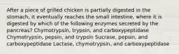 After a piece of grilled chicken is partially digested in the stomach, it eventually reaches the small intestine, where it is digested by which of the following enzymes secreted by the pancreas? Chymotrypsin, trypsin, and carboxypeptidase Chymotrypsin, pepsin, and trypsin Sucrase, pepsin, and carboxypeptidase Lactase, chymotrypsin, and carboxypeptidase