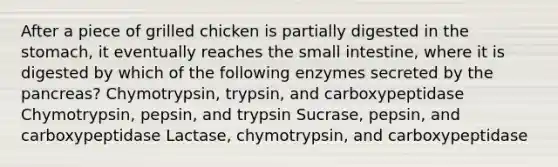 After a piece of grilled chicken is partially digested in <a href='https://www.questionai.com/knowledge/kLccSGjkt8-the-stomach' class='anchor-knowledge'>the stomach</a>, it eventually reaches <a href='https://www.questionai.com/knowledge/kt623fh5xn-the-small-intestine' class='anchor-knowledge'>the small intestine</a>, where it is digested by which of the following enzymes secreted by <a href='https://www.questionai.com/knowledge/kITHRba4Cd-the-pancreas' class='anchor-knowledge'>the pancreas</a>? Chymotrypsin, trypsin, and carboxypeptidase Chymotrypsin, pepsin, and trypsin Sucrase, pepsin, and carboxypeptidase Lactase, chymotrypsin, and carboxypeptidase