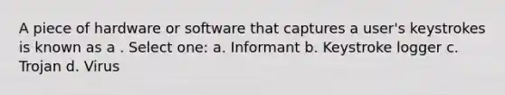 A piece of hardware or software that captures a user's keystrokes is known as a . Select one: a. Informant b. Keystroke logger c. Trojan d. Virus