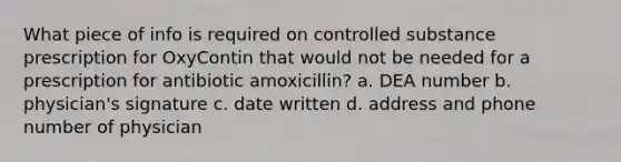 What piece of info is required on controlled substance prescription for OxyContin that would not be needed for a prescription for antibiotic amoxicillin? a. DEA number b. physician's signature c. date written d. address and phone number of physician