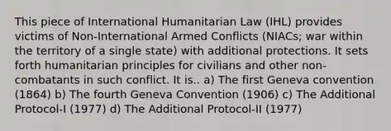 This piece of International Humanitarian Law (IHL) provides victims of Non-International Armed Conflicts (NIACs; war within the territory of a single state) with additional protections. It sets forth humanitarian principles for civilians and other non-combatants in such conflict. It is.. a) The first Geneva convention (1864) b) The fourth Geneva Convention (1906) c) The Additional Protocol-I (1977) d) The Additional Protocol-II (1977)