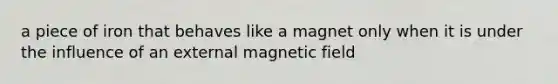 a piece of iron that behaves like a magnet only when it is under the influence of an external magnetic field