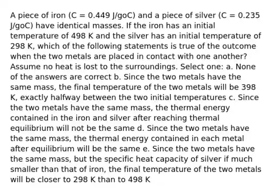 A piece of iron (C = 0.449 J/goC) and a piece of silver (C = 0.235 J/goC) have identical masses. If the iron has an initial temperature of 498 K and the silver has an initial temperature of 298 K, which of the following statements is true of the outcome when the two metals are placed in contact with one another? Assume no heat is lost to the surroundings. Select one: a. None of the answers are correct b. Since the two metals have the same mass, the final temperature of the two metals will be 398 K, exactly halfway between the two initial temperatures c. Since the two metals have the same mass, the thermal energy contained in the iron and silver after reaching thermal equilibrium will not be the same d. Since the two metals have the same mass, the thermal energy contained in each metal after equilibrium will be the same e. Since the two metals have the same mass, but the specific heat capacity of silver if much smaller than that of iron, the final temperature of the two metals will be closer to 298 K than to 498 K