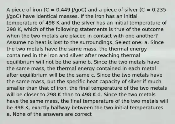 A piece of iron (C = 0.449 J/goC) and a piece of silver (C = 0.235 J/goC) have identical masses. If the iron has an initial temperature of 498 K and the silver has an initial temperature of 298 K, which of the following statements is true of the outcome when the two metals are placed in contact with one another? Assume no heat is lost to the surroundings. Select one: a. Since the two metals have the same mass, the thermal energy contained in the iron and silver after reaching thermal equilibrium will not be the same b. Since the two metals have the same mass, the thermal energy contained in each metal after equilibrium will be the same c. Since the two metals have the same mass, but the specific heat capacity of silver if much smaller than that of iron, the final temperature of the two metals will be closer to 298 K than to 498 K d. Since the two metals have the same mass, the final temperature of the two metals will be 398 K, exactly halfway between the two initial temperatures e. None of the answers are correct