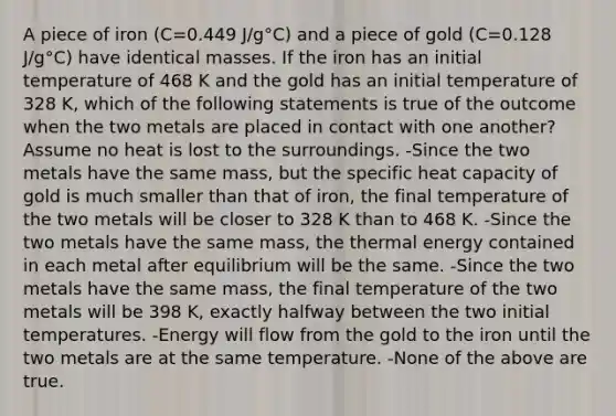 A piece of iron (C=0.449 J/g°C) and a piece of gold (C=0.128 J/g°C) have identical masses. If the iron has an initial temperature of 468 K and the gold has an initial temperature of 328 K, which of the following statements is true of the outcome when the two metals are placed in contact with one another? Assume no heat is lost to the surroundings. -Since the two metals have the same mass, but the specific heat capacity of gold is much smaller than that of iron, the final temperature of the two metals will be closer to 328 K than to 468 K. -Since the two metals have the same mass, the thermal energy contained in each metal after equilibrium will be the same. -Since the two metals have the same mass, the final temperature of the two metals will be 398 K, exactly halfway between the two initial temperatures. -Energy will flow from the gold to the iron until the two metals are at the same temperature. -None of the above are true.