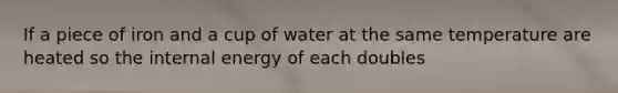 If a piece of iron and a cup of water at the same temperature are heated so the internal energy of each doubles