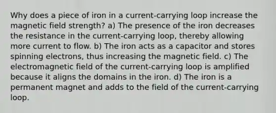 Why does a piece of iron in a current-carrying loop increase the magnetic field strength? a) The presence of the iron decreases the resistance in the current-carrying loop, thereby allowing more current to flow. b) The iron acts as a capacitor and stores spinning electrons, thus increasing the magnetic field. c) The electromagnetic field of the current-carrying loop is amplified because it aligns the domains in the iron. d) The iron is a permanent magnet and adds to the field of the current-carrying loop.