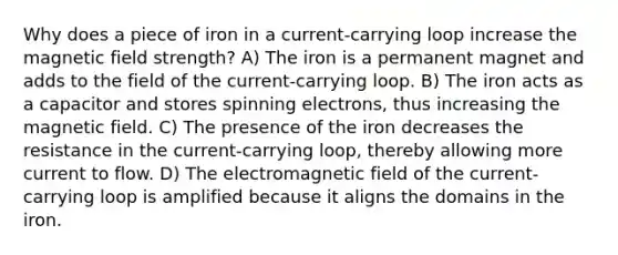 Why does a piece of iron in a current-carrying loop increase the magnetic field strength? A) The iron is a permanent magnet and adds to the field of the current-carrying loop. B) The iron acts as a capacitor and stores spinning electrons, thus increasing the magnetic field. C) The presence of the iron decreases the resistance in the current-carrying loop, thereby allowing more current to flow. D) The electromagnetic field of the current-carrying loop is amplified because it aligns the domains in the iron.