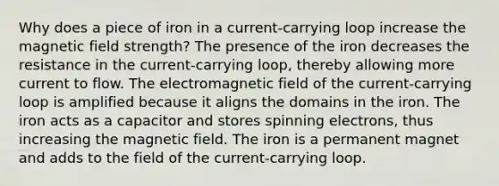 Why does a piece of iron in a current-carrying loop increase the magnetic field strength? The presence of the iron decreases the resistance in the current-carrying loop, thereby allowing more current to flow. The electromagnetic field of the current-carrying loop is amplified because it aligns the domains in the iron. The iron acts as a capacitor and stores spinning electrons, thus increasing the magnetic field. The iron is a permanent magnet and adds to the field of the current-carrying loop.