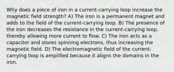 Why does a piece of iron in a current-carrying loop increase the magnetic field strength? A) The iron is a permanent magnet and adds to the field of the current-carrying loop. B) The presence of the iron decreases the resistance in the current-carrying loop, thereby allowing more current to flow. C) The iron acts as a capacitor and stores spinning electrons, thus increasing the magnetic field. D) The electromagnetic field of the current-carrying loop is amplified because it aligns the domains in the iron.