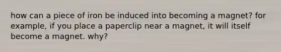 how can a piece of iron be induced into becoming a magnet? for example, if you place a paperclip near a magnet, it will itself become a magnet. why?