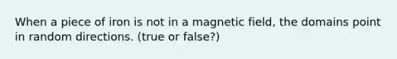 When a piece of iron is not in a magnetic field, the domains point in random directions. (true or false?)